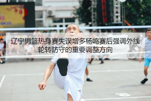 辽宁男篮热身赛失误增多杨鸣赛后强调外线轮转防守的重要调整方向
