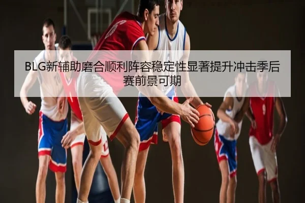 BLG新辅助磨合顺利阵容稳定性显著提升冲击季后赛前景可期