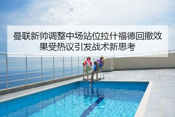 曼联新帅调整中场站位拉什福德回撤效果受热议引发战术新思考
