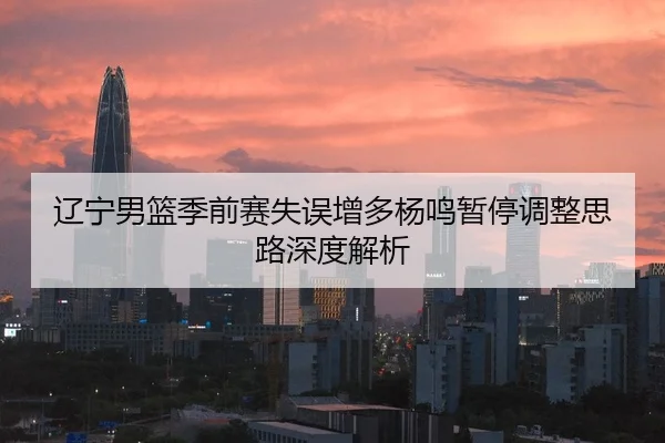 辽宁男篮季前赛失误增多杨鸣暂停调整思路深度解析