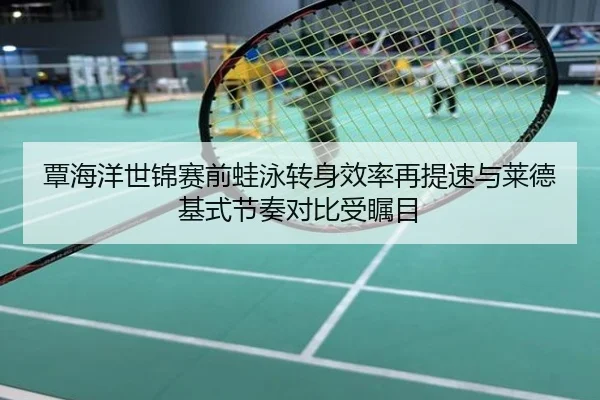 覃海洋世锦赛前蛙泳转身效率再提速与莱德基式节奏对比受瞩目